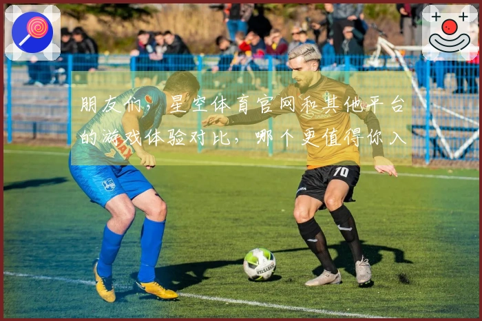 朋友们，星空体育官网和其他平台的游戏体验对比，哪个更值得你入手？