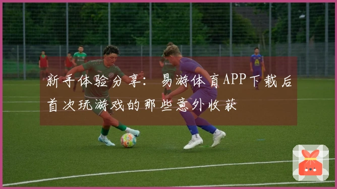 新手体验分享：易游体育APP下载后首次玩游戏的那些意外收获