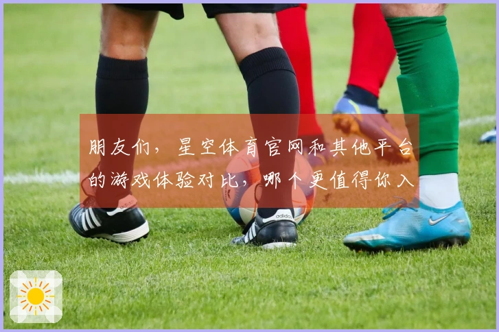 朋友们，星空体育官网和其他平台的游戏体验对比，哪个更值得你入手？