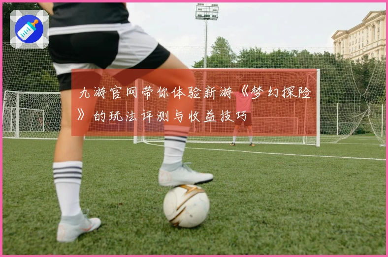 九游官网带你体验新游《梦幻探险》的玩法评测与收益技巧