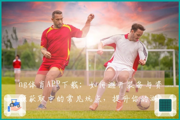 ng体育APP下载：如何避开装备与资源获取中的常见坑点，提升你的游戏体验