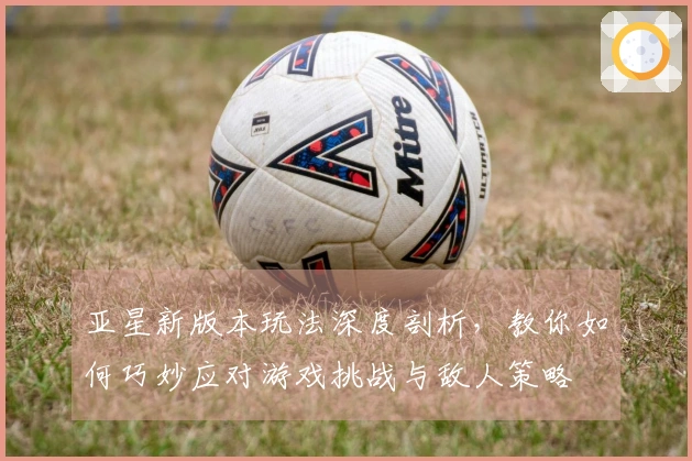 亚星新版本玩法深度剖析，教你如何巧妙应对游戏挑战与敌人策略