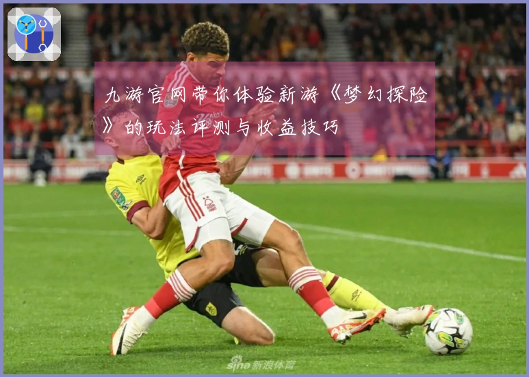 九游官网带你体验新游《梦幻探险》的玩法评测与收益技巧