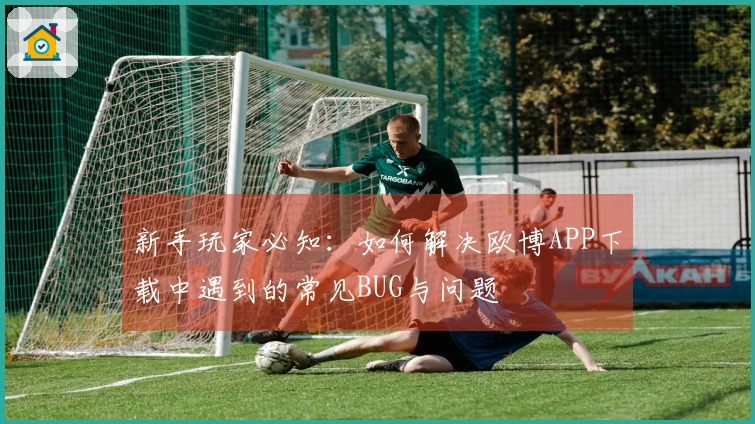 新手玩家必知：如何解决欧博APP下载中遇到的常见BUG与问题