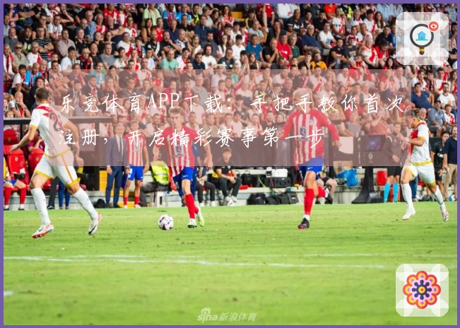 乐竞体育APP下载：手把手教你首次注册，开启精彩赛事第一步