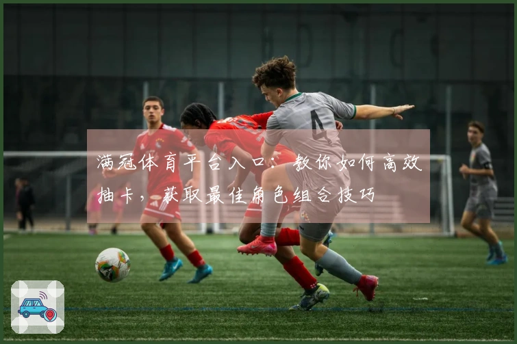 满冠体育平台入口：教你如何高效抽卡，获取最佳角色组合技巧