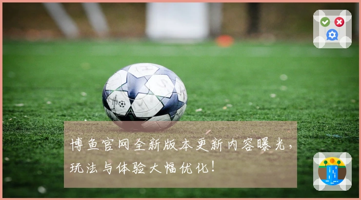 博鱼官网全新版本更新内容曝光，玩法与体验大幅优化！